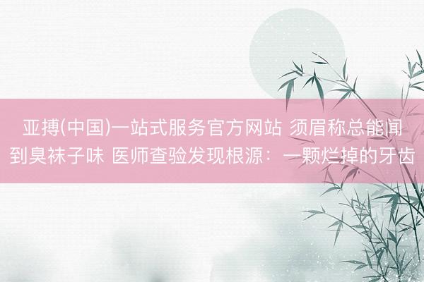 亚搏(中国)一站式服务官方网站 须眉称总能闻到臭袜子味 医师查验发现根源：一颗烂掉的牙齿