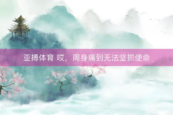 亚搏体育 哎，周身痛到无法坚抓使命
