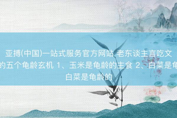 亚搏(中国)一站式服务官方网站 老东谈主言吃文化中的五个龟龄玄机 1、玉米是龟龄的主食 2、白菜是龟龄的