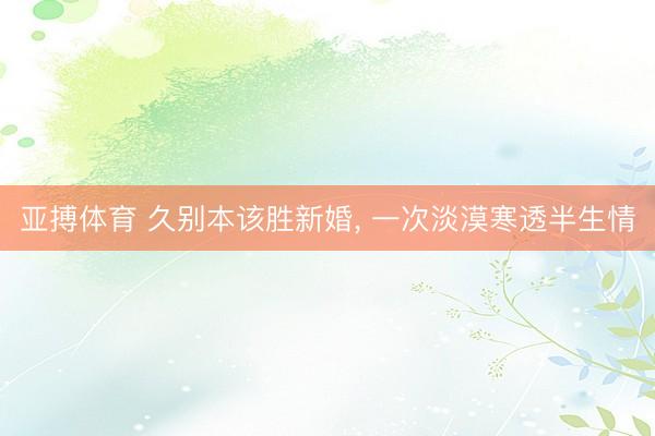 亚搏体育 久别本该胜新婚， 一次淡漠寒透半生情