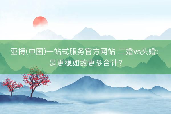 亚搏(中国)一站式服务官方网站 二婚vs头婚: 是更稳如故更多合计?