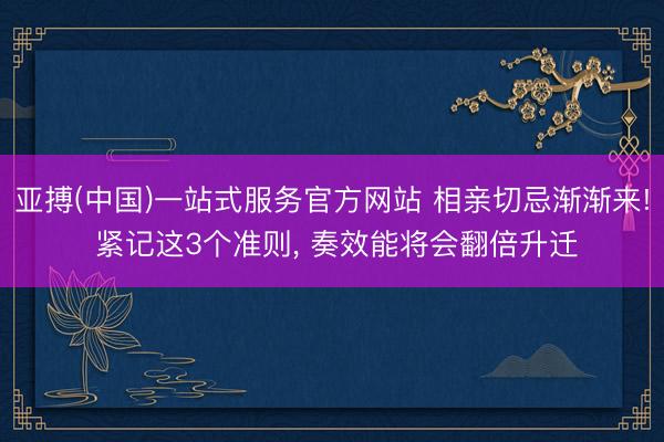 亚搏(中国)一站式服务官方网站 相亲切忌渐渐来! 紧记这3个准则, 奏效能将会翻倍升迁
