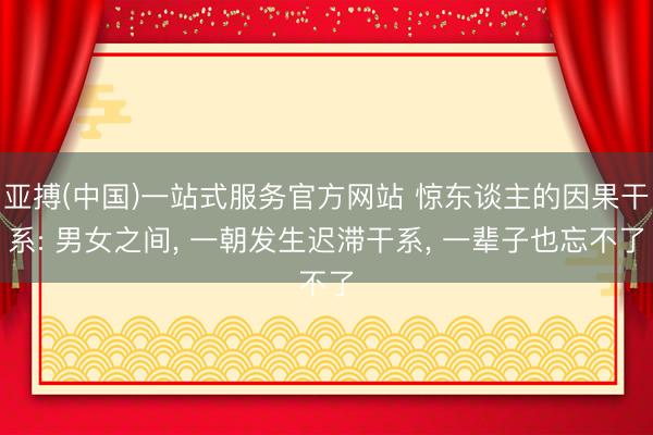 亚搏(中国)一站式服务官方网站 惊东谈主的因果干系: 男女之间, 一朝发生迟滞干系, 一辈子也忘不了