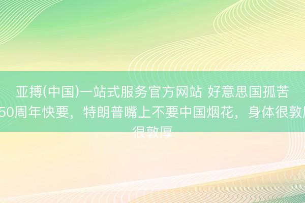 亚搏(中国)一站式服务官方网站 好意思国孤苦250周年快要，特朗普嘴上不要中国烟花，身体很敦厚