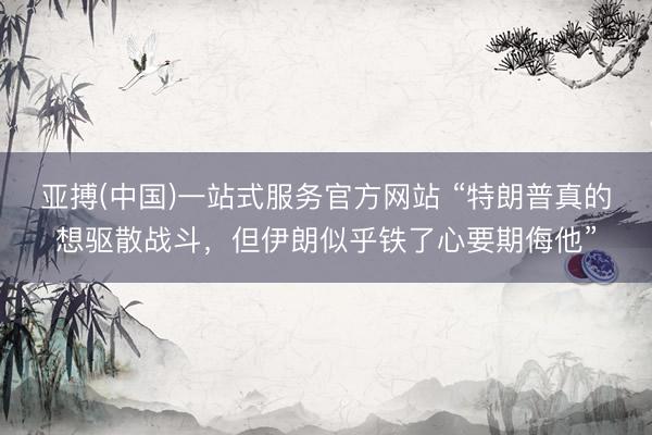 亚搏(中国)一站式服务官方网站 “特朗普真的想驱散战斗，但伊朗似乎铁了心要期侮他”