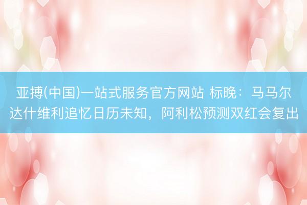亚搏(中国)一站式服务官方网站 标晚：马马尔达什维利追忆日历未知，阿利松预测双红会复出