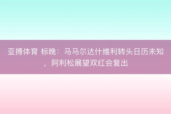 亚搏体育 标晚：马马尔达什维利转头日历未知，阿利松展望双红会复出