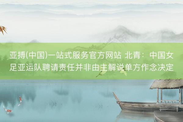 亚搏(中国)一站式服务官方网站 北青：中国女足亚运队聘请责任并非由主解说单方作念决定