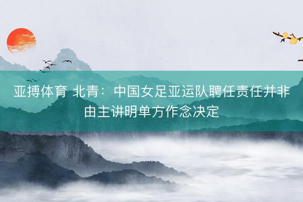 亚搏体育 北青：中国女足亚运队聘任责任并非由主讲明单方作念决定