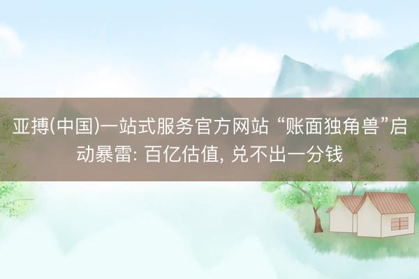 亚搏(中国)一站式服务官方网站 “账面独角兽”启动暴雷: 百亿估值， 兑不出一分钱