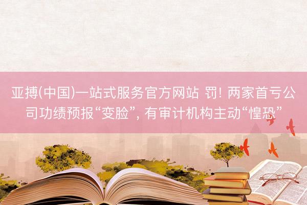 亚搏(中国)一站式服务官方网站 罚! 两家首亏公司功绩预报“变脸”， 有审计机构主动“惶恐”
