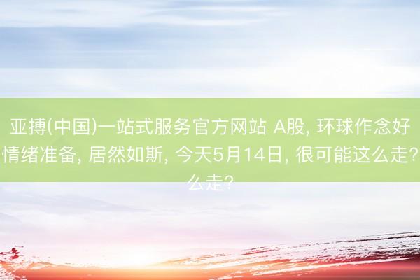亚搏(中国)一站式服务官方网站 A股， 环球作念好情绪准备， 居然如斯， 今天5月14日， 很可能这么走?