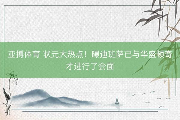 亚搏体育 状元大热点！曝迪班萨已与华盛顿奇才进行了会面