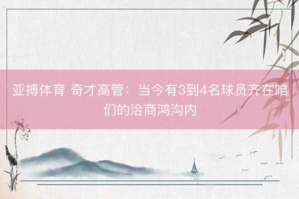 亚搏体育 奇才高管：当今有3到4名球员齐在咱们的洽商鸿沟内