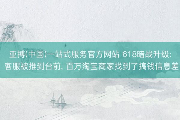 亚搏(中国)一站式服务官方网站 618暗战升级: 客服被推到台前， 百万淘宝商家找到了搞钱信息差