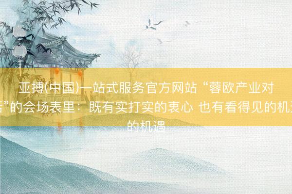 亚搏(中国)一站式服务官方网站 “蓉欧产业对话”的会场表里：既有实打实的衷心 也有看得见的机遇