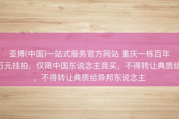 亚搏(中国)一站式服务官方网站 重庆一栋百年古建筑以399万元挂拍，仅限中国东说念主竞买，不得转让典质给异邦东说念主