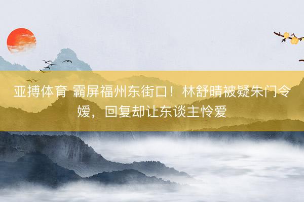 亚搏体育 霸屏福州东街口!林舒晴被疑朱门令嫒,回复却让东谈主怜爱