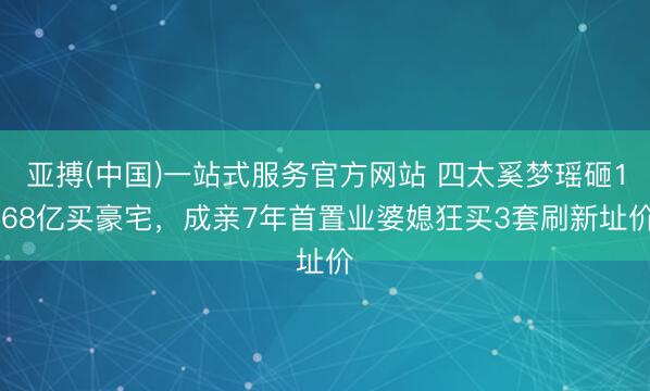 亚搏(中国)一站式服务官方网站 四太奚梦瑶砸1.68亿买豪宅，成亲7年首置业婆媳狂买3套刷新址价