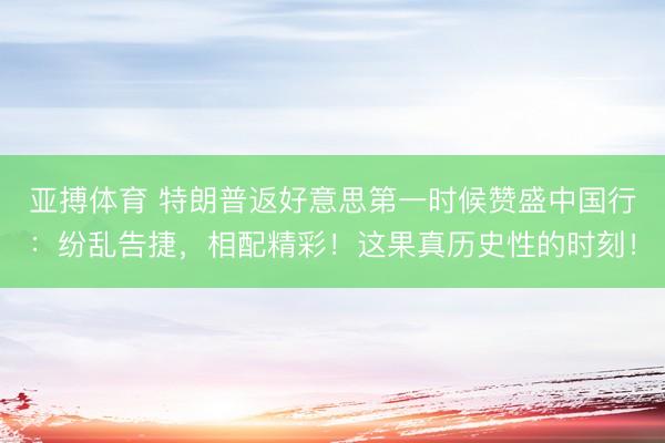 亚搏体育 特朗普返好意思第一时候赞盛中国行：纷乱告捷，相配精彩！这果真历史性的时刻！