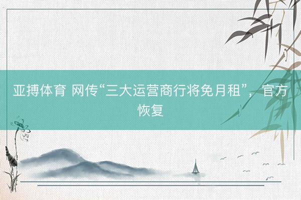 亚搏体育 网传“三大运营商行将免月租”，官方恢复