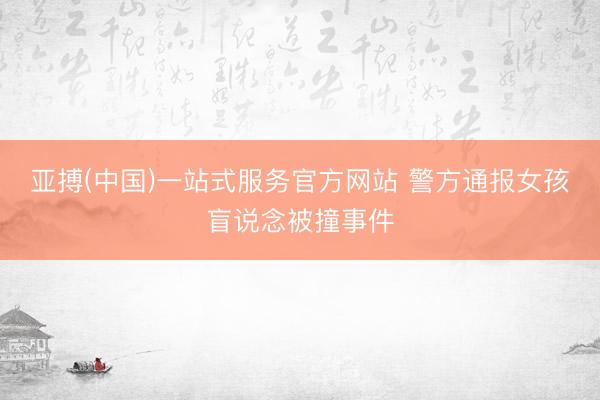 亚搏(中国)一站式服务官方网站 警方通报女孩盲说念被撞事件