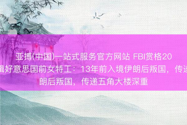 亚搏(中国)一站式服务官方网站 FBI赏格20万好意思元通缉好意思国前女特工：13年前入境伊朗后叛国，传递五角大楼深重