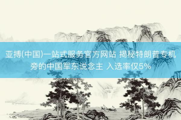 亚搏(中国)一站式服务官方网站 揭秘特朗普专机旁的中国军东说念主 入选率仅5%