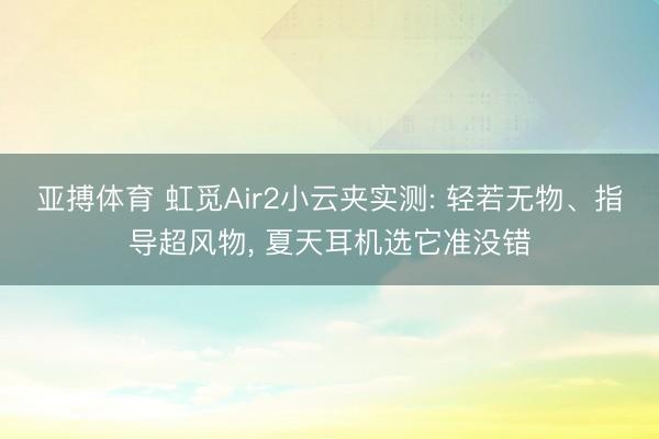 亚搏体育 虹觅Air2小云夹实测: 轻若无物、指导超风物， 夏天耳机选它准没错