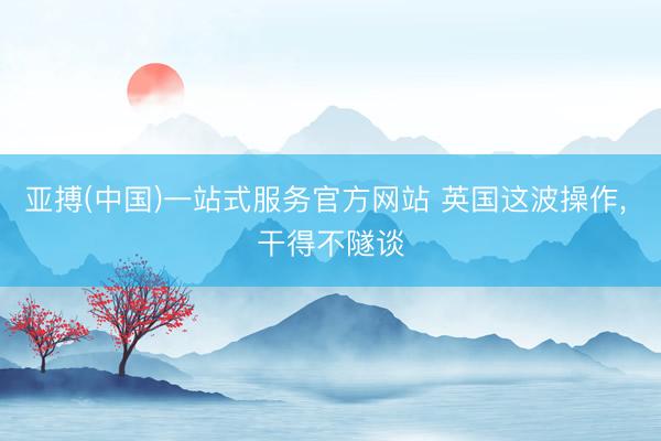 亚搏(中国)一站式服务官方网站 英国这波操作， 干得不隧谈