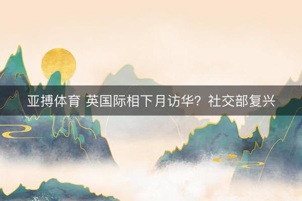 亚搏体育 英国际相下月访华?社交部复兴