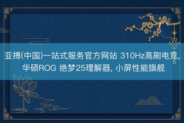 亚搏(中国)一站式服务官方网站 310Hz高刷电竞， 华硕ROG 绝梦25理解器， 小屏性能旗舰