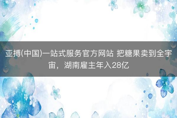 亚搏(中国)一站式服务官方网站 把糖果卖到全宇宙，湖南雇主年入28亿