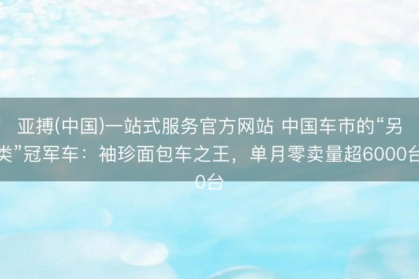 亚搏(中国)一站式服务官方网站 中国车市的“另类”冠军车：袖珍面包车之王，单月零卖量超6000台