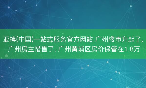 亚搏(中国)一站式服务官方网站 广州楼市升起了， 广州房主惜售了， 广州黄埔区房价保管在1.8万