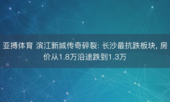 亚搏体育 滨江新城传奇碎裂: 长沙最抗跌板块， 房价从1.8万沿途跌到1.3万