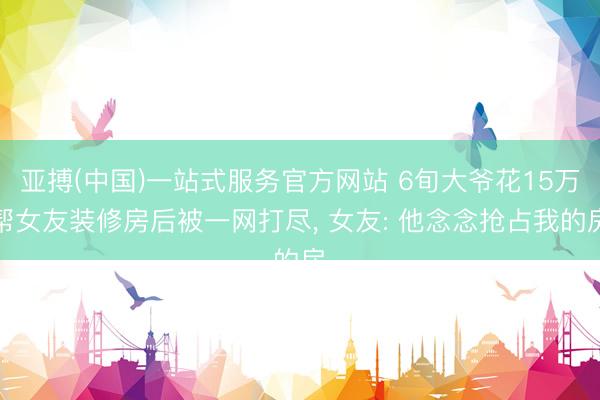 亚搏(中国)一站式服务官方网站 6旬大爷花15万帮女友装修房后被一网打尽， 女友: 他念念抢占我的房