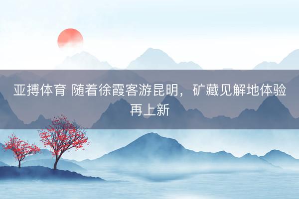亚搏体育 随着徐霞客游昆明，矿藏见解地体验再上新