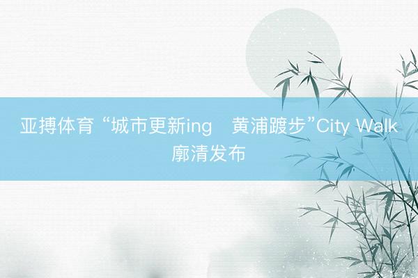 亚搏体育 “城市更新ing・黄浦踱步”City Walk廓清发布