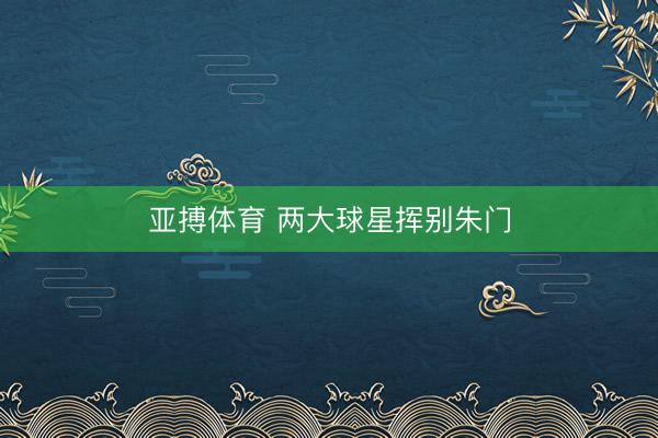 亚搏体育 两大球星挥别朱门