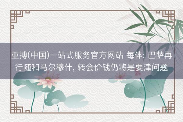 亚搏(中国)一站式服务官方网站 每体: 巴萨再行随和马尔穆什， 转会价钱仍将是要津问题