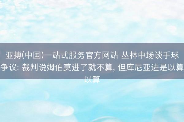 亚搏(中国)一站式服务官方网站 丛林中场谈手球争议: 裁判说姆伯莫进了就不算, 但库尼亚进是以算
