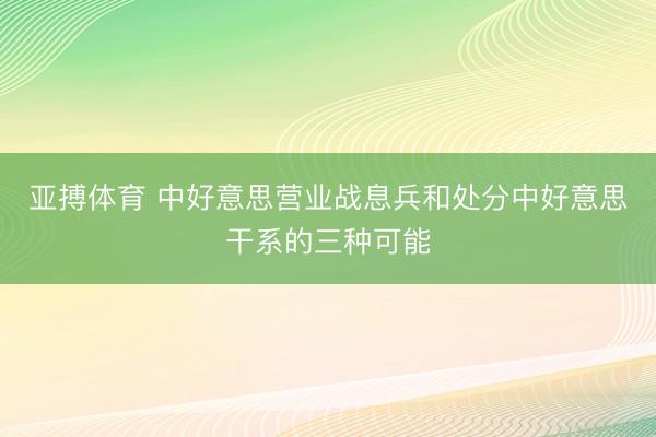 亚搏体育 中好意思营业战息兵和处分中好意思干系的三种可能