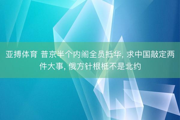 亚搏体育 普京半个内阁全员抵华， 求中国敲定两件大事， 俄方针根柢不是北约