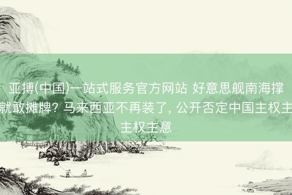 亚搏(中国)一站式服务官方网站 好意思舰南海撑腰就敢摊牌? 马来西亚不再装了， 公开否定中国主权主意