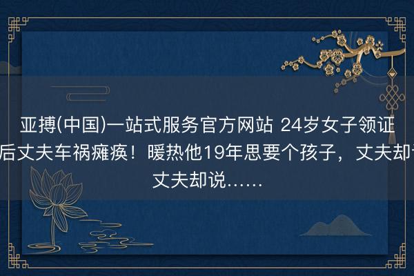 亚搏(中国)一站式服务官方网站 24岁女子领证6小时后丈夫车祸瘫痪！暖热他19年思要个孩子，丈夫却说……