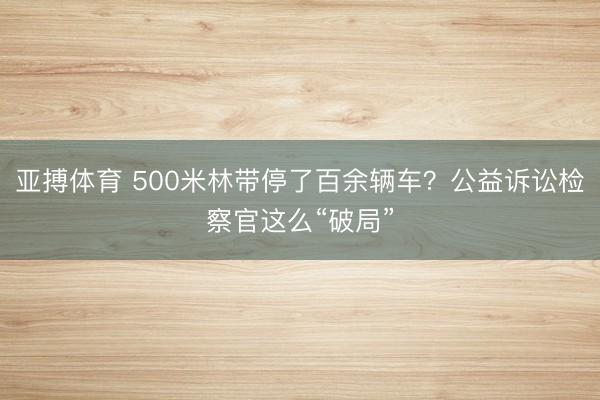 亚搏体育 500米林带停了百余辆车？公益诉讼检察官这么“破局”