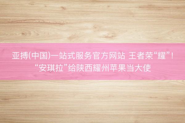 亚搏(中国)一站式服务官方网站 王者荣“耀”!“安琪拉”给陕西耀州苹果当大使