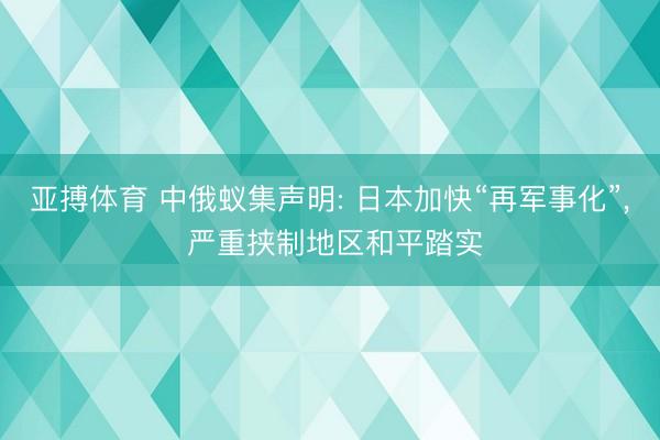亚搏体育 中俄蚁集声明: 日本加快“再军事化”， 严重挟制地区和平踏实