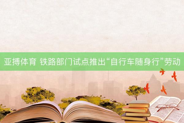 亚搏体育 铁路部门试点推出“自行车随身行”劳动
